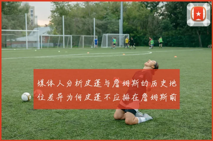 媒体人分析皮蓬与詹姆斯的历史地位差异为何皮蓬不应排在詹姆斯前面