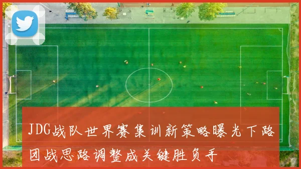 JDG战队世界赛集训新策略曝光下路团战思路调整成关键胜负手