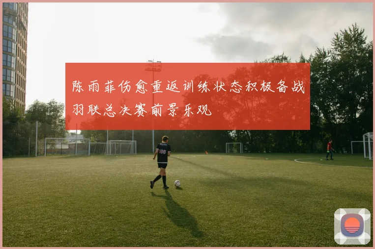 陈雨菲伤愈重返训练状态积极备战羽联总决赛前景乐观